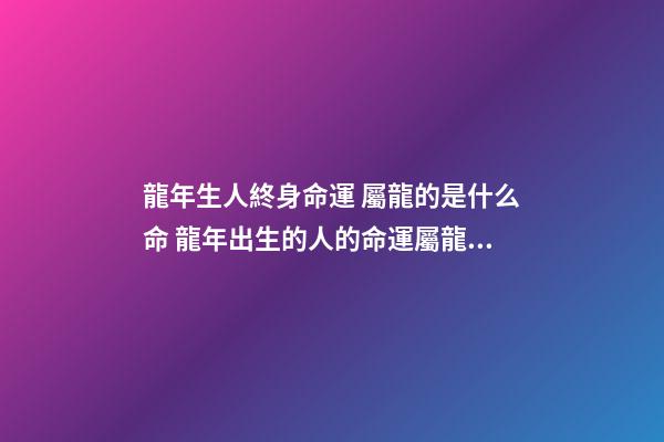 龍年生人終身命運 屬龍的是什么命 龍年出生的人的命運屬龍的人一生命運如何